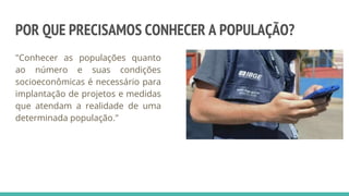 POR QUE PRECISAMOS CONHECER A POPULAÇÃO?
"Conhecer as populações quanto
ao número e suas condições
socioeconômicas é necessário para
implantação de projetos e medidas
que atendam a realidade de uma
determinada população."
 