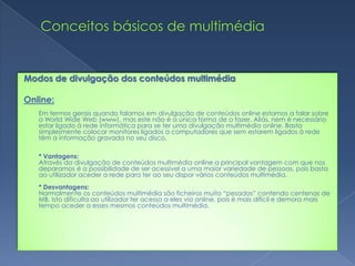 Conceitos básicos de multimédiaModos de divulgação dos conteúdos multimédiaOnline: Em termos gerais quando falamos em divulgação de conteúdos online estamos a falar sobre a WorldWide Web (www), mas este não é a única forma de o fazer. Aliás, nem é necessário estar ligado à rede informática para se ter uma divulgação multimédia online. Basta simplesmente colocar monitores ligados a computadores que sem estarem ligados à rede têm a informação gravada no seu disco.* Vantagens:Através da divulgação de conteúdos multimédia online a principal vantagem com que nos deparamos é a possibilidade de ser acessível a uma maior variedade de pessoas, pois basta ao utilizador aceder a rede para ter ao seu dispor vários conteúdos multimédia.* Desvantagens:Normalmente os conteúdos multimédia são ficheiros muito “pesados” contendo centenas de MB. Isto dificulta ao utilizador ter acesso a eles via online, pois é mais difícil e demora mais tempo aceder a esses mesmos conteúdos multimédia.