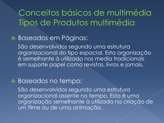 Conceitos básicos de multimédia Tipos de Produtos multimédiaBaseados em Páginas:São desenvolvidos segundo uma estrutura organizacional do tipo espacial. Esta organização é semelhante à utilizada nos media tradicionais em suporte papel como revistas, livros e jornais.Baseados no tempo:São desenvolvidos segundo uma estrutura organizacional assente no tempo. Esta é uma organização semelhante à utilizada na criação de um filme ou de uma animação.