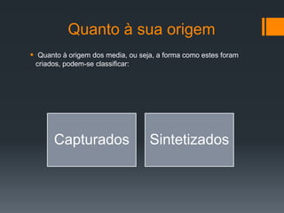 Quanto à sua origem
 Quanto à origem dos media, ou seja, a forma como estes foram
 criados, podem-se classificar:




       Capturados                  Sintetizados
 