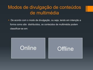 Modos de divulgação de conteúdos
         de multimédia
 De acordo com o modo de divulgação, ou seja, tendo em intenção a
 forma como são distribuídos, os conteúdos de multimédia podem
 classificar-se em:




          Online                            Offline
 