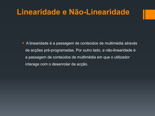 Linearidade e Não-Linearidade


  A linearidade é a passagem de conteúdos de multimédia através
  de acções pré-programadas. Por outro lado, a não-linearidade é
  a passagem de conteúdos de multimédia em que o utilizador
  interage com o desenrolar da acção.
 