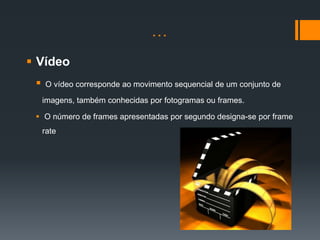 …
 Vídeo
    O vídeo corresponde ao movimento sequencial de um conjunto de

     imagens, também conhecidas por fotogramas ou frames.

  O número de frames apresentadas por segundo designa-se por frame
     rate
 