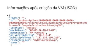 Informações após criação da VM (JSON)
• {
"fqdns": "",
"id": "/subscriptions/00000000-0000-0000-0000-
000000000000/resourceGroups/myResourceGroup/providers/M
icrosoft.Compute/virtualMachines/myVM",
"location": "eastus",
"macAddress": "00-0D-3A-1D-EB-02",
"powerState": "VM running",
"privateIpAddress": "10.0.0.4",
"publicIpAddress": "137.135.110.210",
"resourceGroup": "myResourceGroup",
"zones": "“
}
 
