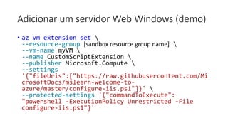 Adicionar um servidor Web Windows (demo)
• az vm extension set 
--resource-group [sandbox resource group name] 
--vm-name myVM 
--name CustomScriptExtension 
--publisher Microsoft.Compute 
--settings
'{"fileUris":["https://raw.githubusercontent.com/Mi
crosoftDocs/mslearn-welcome-to-
azure/master/configure-iis.ps1"]}' 
--protected-settings '{"commandToExecute":
"powershell -ExecutionPolicy Unrestricted -File
configure-iis.ps1"}'
 