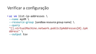 Verificar a configuração
• az vm list-ip-addresses 
--name myVM 
--resource-group [sandbox resource group name] 
--query
"[].virtualMachine.network.publicIpAddresses[0].ipA
ddress" 
--output tsv
 