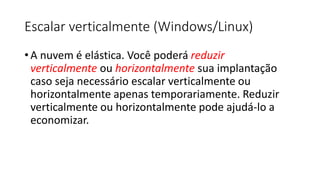 Escalar verticalmente (Windows/Linux)
• A nuvem é elástica. Você poderá reduzir
verticalmente ou horizontalmente sua implantação
caso seja necessário escalar verticalmente ou
horizontalmente apenas temporariamente. Reduzir
verticalmente ou horizontalmente pode ajudá-lo a
economizar.
 
