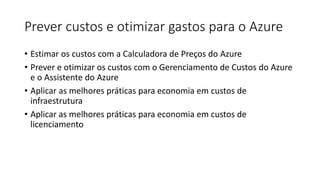 Prever custos e otimizar gastos para o Azure
• Estimar os custos com a Calculadora de Preços do Azure
• Prever e otimizar os custos com o Gerenciamento de Custos do Azure
e o Assistente do Azure
• Aplicar as melhores práticas para economia em custos de
infraestrutura
• Aplicar as melhores práticas para economia em custos de
licenciamento
 