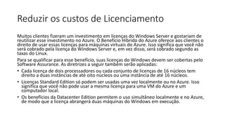 Reduzir os custos de Licenciamento
Muitos clientes fizeram um investimento em licenças do Windows Server e gostariam de
reutilizar esse investimento no Azure. O Benefício Híbrido do Azure oferece aos clientes o
direito de usar essas licenças para máquinas virtuais do Azure. Isso significa que você não
será cobrado pela licença do Windows Server e, em vez disso, será cobrado segundo as
taxas do Linux.
Para se qualificar para esse benefício, suas licenças do Windows devem ser cobertas pelo
Software Assurance. As diretrizes a seguir também serão aplicadas:
• Cada licença de dois processadores ou cada conjunto de licenças de 16 núcleos tem
direito a duas instâncias de até oito núcleos ou uma instância de até 16 núcleos.
• Licenças Standard Edition só podem ser usadas uma vez localmente ou no Azure. Isso
significa que você não pode usar a mesma licença para uma VM do Azure e um
computador local.
• Os benefícios da Datacenter Edition permitem o uso simultâneo localmente e no Azure,
de modo que a licença abrangerá duas máquinas do Windows em execução.
 
