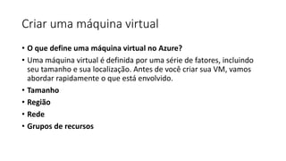Criar uma máquina virtual
• O que define uma máquina virtual no Azure?
• Uma máquina virtual é definida por uma série de fatores, incluindo
seu tamanho e sua localização. Antes de você criar sua VM, vamos
abordar rapidamente o que está envolvido.
• Tamanho
• Região
• Rede
• Grupos de recursos
 