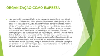 ORGANIZAÇÃO COMO EMPRESA
 A organização é uma entidade social porque está desenhada para atingir
resultados; por exemplo, obter ganhos (empresas de modo geral), fornecer
satisfação social (clubes), etc. Está estruturada deliberadamente porque
divide o trabalho, e sua execução atribui-se aos membros da organização.
Neste sentido, a palavra organização significa qualquer empresa humana
conformada intencionalmente para conseguir determinados objetivos. Está
definição aplica-se a todos os tipos de organizações, embora tenham ou não
ânimo de lucro, como empresas fabriles, bancos, empresas financeiras,
hospitais, clubes, igrejas, etc. A organização como função administrativa e
parte integrante do processo administrativo. Nesta sentido organização
refere-se ao ato de organizar, integrar e estruturar os recursos e os órgãos
envolvidos em sua administração; estabelecer relacionamento entre isso e
atribuir as retribuições da cada um.
 