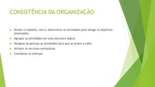 CONSISTÊNCIA DA ORGANIZAÇÃO
 Dividir o trabalho, isto é, determinar as atividades para atingir os objetivos
planejados.
 Agrupar as atividades em uma estrutura lógica.
 Designar às pessoas as atividades para que as levem a cabo.
 Atribuir os recursos necessários.
 Coordenar os esforços
 