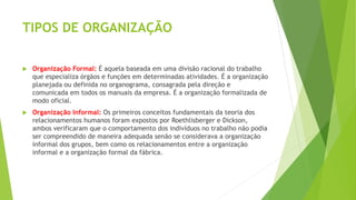 TIPOS DE ORGANIZAÇÃO
 Organização Formal: É aquela baseada em uma divisão racional do trabalho
que especializa órgãos e funções em determinadas atividades. É a organização
planejada ou definida no organograma, consagrada pela direção e
comunicada em todos os manuais da empresa. É a organização formalizada de
modo oficial.
 Organização Informal: Os primeiros conceitos fundamentais da teoria dos
relacionamentos humanos foram expostos por Roethlisberger e Dickson,
ambos verificaram que o comportamento dos indivíduos no trabalho não podia
ser compreendido de maneira adequada senão se considerava a organização
informal dos grupos, bem como os relacionamentos entre a organização
informal e a organização formal da fábrica.
 