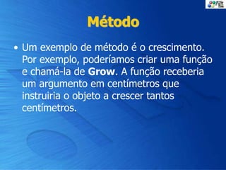 Método
• Um exemplo de método é o crescimento.
Por exemplo, poderíamos criar uma função
e chamá-la de Grow. A função receberia
um argumento em centímetros que
instruiria o objeto a crescer tantos
centímetros.
 
