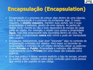 Encapsulação (Encapsulation)
• Encapsulação é o processo de colocar algo dentro de uma cápsula,
isto é, encapsulação é o processo de encapsular algo. O nosso
coqueiro, o objeto coqueiro, mantém suas partes, isto é suas
propriedades e métodos, dentro de uma cápsula. As partes do
objeto serão visíveis ou não e tudo dependerá do escopo de cada
parte do objeto. Por exemplo, o objeto coco possui a propriedade
água, mas esta propriedade esta escondida dentro do coco. Por
outro lado, a propriedade casca está visível e pode ser manipulada
pelo usuário.
• Encapsular, basicamente, quer dizer “esconder” algo no contexto de
programação orientada por objetos. Para expor ou esconder as
propriedades e métodos de um objeto devemos utilizar as palavras-
chave Private ou Public. Propriedade e métodos não definidos
explicitamente como Private em uma classe são tratadas como
públicas.
• Uma boa prática é deixar sempre explicito o tipo de escopo, privado
ou publico, deixar subjetivo pode gerar confusão para outra pessoa
que venha a dar suporte no seu código
 