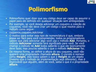 Polimorfismo
• Polimorfismo quer dizer que seu código deve ser capaz de assumir o
papel para ele definido em qualquer situação sem ambigüidade.
• Por exemplo, se você deseja adicionar um coqueiro a coleção de
coqueiros, você não deve criar um código o qual resolve para o
método como segue:
• coqueiros.coqueiro.Adicionar
• O motivo para evitar este tipo de nomenclatura é que, embora
possa ser fácil para você compreender, todos os programadores
sabem que para adicionar algo você usa o método Add. Portanto, o
método Adicionar somente terá significado para você. Se você
chamar o método de Add todos saberão o que ele teoricamente
deve fazer, mas poucos saberão o que o método Adicionar faz.
• Da mesma forma, ao definir a altura do seu coqueiro, você não
quererá uma propriedade chamada altura. O correto é nomear
como Height, pois todos sabem o que é Height de um objeto
(mesmo que o método de implementação seja diferente), mas é
improvável que alguém, além de você, saiba o que é a propriedade
altura.
 