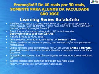Promoção!!! De 40 reais por 30 reais,
SOMENTE PARA ALUNOS DA FACULDADE
SÃO JOSÉ
Learning Series BufaloInfo
• A Búfalo Informática e o grupo devASPNet tem o prazer de apresentar a
nova Learning Series BufaloInfo, a mais nova série de CDs com vídeos de E-
Learning sobre tecnologias Microsoft.
• Para iniciar a série estamos lançando o CD de treinamento
Desenvolvimento Web com ASP.NET
• Mais de 8 horas de vídeo aulas
• Demostrações detalhadas apresentadas por Dennes Torres
• Vídeos divididos em pequenas partes, com demonstrações que podem ser
reproduzidas
• Código fonte de cada demonstração no CD, em versão ANTES e DEPOIS,
permitindo a você reproduzir as demostrações e comparar com o resultado
disponível.
• Indicação de artigos e dicas técnicas ligadas aos assuntos apresentados no
CD
• Suporte técnico sobre os temas abordados nas vídeo aulas
• http://www.bufaloinfo.com.br/learningseries.asp
 