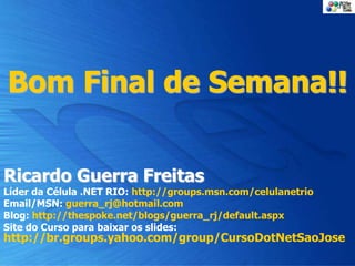 Bom Final de Semana!!
Ricardo Guerra Freitas
Líder da Célula .NET RIO: http://groups.msn.com/celulanetrio
Email/MSN: guerra_rj@hotmail.com
Blog: http://thespoke.net/blogs/guerra_rj/default.aspx
Site do Curso para baixar os slides:
http://br.groups.yahoo.com/group/CursoDotNetSaoJose
 