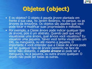 Objetos (object)
• E os objetos? O objeto é aquela árvore plantada em
frente a sua casa, no Jardim Botânico, no parque, ou as
árvores da Amazônia. Os objetos são aqueles que você
pode tocar e modificar suas propriedades e métodos.
• Por exemplo, a Classe árvore pode indicar qualquer tipo
de árvore, pois é um abstrato. Quando pedi que você
visualizasse uma árvore, qual árvore você visualizou? Eu
visualizei uma jaqueira. Talvez você tenha visualizado um
Oiti, ou mangueira, ou até mesmo a jaqueira. O
importante é você entender que a Classe de árvore pode
ser ter qualquer tipo de árvore existente na face da
terra! Não obstante, o objeto árvore só pode ser a
mangueira, ou a jaqueira, ou outra árvore qualquer. O
objeto não pode ser todas as outras.
 