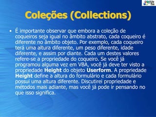 Coleções (Collections)
• É importante observar que embora a coleção de
coqueiros seja igual no âmbito abstrato, cada coqueiro é
diferente no âmbito objeto. Por exemplo, cada coqueiro
terá uma altura diferente, um peso diferente, idade
diferente, e assim por diante. Cada um destes valores
refere-se a propriedade do coqueiro. Se você já
programou alguma vez em VBA, você já deve ter visto a
propriedade Height do objeto Userform. A propriedade
Height define a altura do formulário e cada formulário
possui uma altura diferente. Discutirei propriedade e
métodos mais adiante, mas você já pode ir pensando no
que isso significa.
 