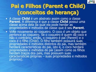 Pai e Filhos (Parent e Child)
(conceitos de herança)
• A classe Child é um abstrato assim como a classe
Parent. A diferença é que a classe Child possui uma
classe acima dela da qual ela pode herdar as
propriedades e métodos da classe que é seu Parent.
• Volte novamente ao coqueiro. O coco é um objeto que
pertence ao coqueiro. Se o coqueiro é quem dá coco e
não o contrário; então, o coqueiro é pai (Parent) e o
coco é o filho (Child). O filho também possuirá suas
propriedades e métodos distintos do pai, mas também
herdará características do pai, isto é, o coco herdará
propriedades e métodos do pai (assim como os filhos
herdam traços dos pais, mas possuem suas
características próprias – suas propriedades e métodos
próprios).
 