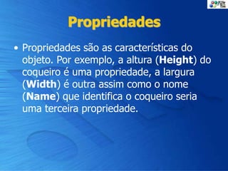 Propriedades
• Propriedades são as características do
objeto. Por exemplo, a altura (Height) do
coqueiro é uma propriedade, a largura
(Width) é outra assim como o nome
(Name) que identifica o coqueiro seria
uma terceira propriedade.
 