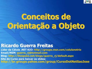 Conceitos de
Orientação a Objeto
Ricardo Guerra Freitas
Líder da Célula .NET RIO: http://groups.msn.com/celulanetrio
Email/MSN: guerra_rj@hotmail.com
Blog: http://thespoke.net/blogs/guerra_rj/default.aspx
Site do Curso para baixar os slides:
http://br.groups.yahoo.com/group/CursoDotNetSaoJose
 
