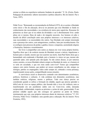 ensinar se diluía na experiência realmente fundante de aprender.” P. 26. (Freire, Paulo.
Pedagogia da autonomia: saberes necessários à prática educativa. Rio de Janeiro: Paz e
Terra, 1997).



Nilda Teves: “Retomando as recomendações de Reboul (1973), de se aceitar a liberdade
como início e fim da educação, deve-se ter presente que essa liberdade se funda no
conhecimento das necessidades e na existência de meios para superá-las. Rousseau foi
primoroso ao dizer que só na ordem da divindade o ser é absolutamente livre: sendo
pleno em si mesmo, Deus de nada e de ninguém necessita. Aos homens só cabe o
desafio da difícil conciliação entre seus próprios interesses e os interesses coletivos,
suas necessidades e as necessidades dos outros. Sua liberdade está sempre tensionada
com a presença dos outros, com antagonismos, conflitos, lutas por reconhecimento. Ela
se configura num processo de perdas e ganhos, trocas e conquistas, acumulando alegrias
e frustrações, fantasias e ressentimentos.
        Ser livre é compartilhar com outros as chances de viver nossa própria história.
Significa dizer que é da essência mesma da liberdade recusar a inércia, impulsionar o
homem para o mundo, mesmo que isso acarrete sua morte. Jean-Paul Sartre dizia que a
humanidade está condenada à liberdade, pois o homem é o único ser que, mesmo não
querendo optar, está optando pela não-opção. Se não somos deuses, se por natureza
somos carentes, se nossa liberdade esbarra sempre na liberdade do outro, se o homem só
se isola em sociedade, o que nos resta senão com-viver? Temos que compartilhar
espaços com outros homens, que podem ser nossos semelhantes ou não, amigos ou
inimigos, patrões ou empregados; todos estão sempre ali, cobrando a nossa presença,
impulsionando nossas ações, compartilhando nossas emoções.
        A convivência social se desenvolve contando com determinantes econômicos,
políticos, históricos e culturais. A vida cotidiana tem dimensões econômicas, mas
também estéticas, religiosas, morais e políticas. Todo esse elenco precisa ser
considerado quando se enfoca a formação do cidadão, aquele que precisa aprender a
difícil arte de viver no espaço público, não fazendo dele o locus da violência, nem se
transformando em um pusilânime súdito sem rei. Com-viver, então, demanda
reciprocidade, solidariedade, respeito ao próximo e, acima de tudo, generosidade. É um
péssimo cidadão aquele que não consegue ser generoso ao ponto de limitar,
minimamente que seja, seus próprios interesses diante de interesses coletivos.” P. 219.
(Ferreira, Nilda Teves. Cidadania: uma questão para a educação. Rio de Janeiro: Nova
Fronteira, 1993).
 