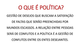 GESTÃO DE DESEJOS QUE BUSCAM A SATISFAÇÃO DE FALTAS QUE SERÃO PREENCHIDAS POR MUNDOS ESCASSOS. A RELAÇÃO ENTRE PESSOAS SERÁ DE CONFLITOS E A POLÍTICA É A GESTÃO DE CONFLITOS ENTRE OS ENTES DESEJANTES. 
O QUE É POLÍTICA?  