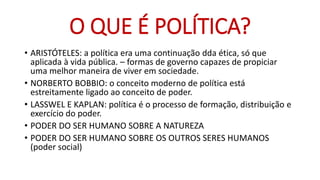 •ARISTÓTELES: a política era uma continuação ddaética, só que aplicada à vida pública. –formas de governo capazes de propiciar uma melhor maneira de viver em sociedade. 
•NORBERTO BOBBIO: o conceito moderno de política está estreitamente ligado ao conceito de poder. 
•LASSWEL E KAPLAN: política é o processo de formação, distribuição e exercício do poder. 
•PODER DO SER HUMANO SOBRE A NATUREZA 
•PODER DO SER HUMANO SOBRE OS OUTROS SERES HUMANOS (poder social) 
O QUE É POLÍTICA?  