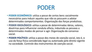 PODER 
•PODER ECONÔMICO: utiliza a posse de certos bens socialmente necessários para induzir aqueles que não os possuem a adotar determinados comportamentos. Organização das forças produtivas. 
•PODER IDEOLÓGICO: utiliza a posse de determinadas ideias, valores, doutrinas para influenciar conduta alheia, induzindo as pessoas a determinados modos de pensar e agir. Organização do consenso social. 
•PODER POLÍTICO: utiliza a posse dos meios de coerção social, isto é, o uso da força física considerada legal ou autorizada pelo direito vigente na sociedade. Controle dos instrumentos de coerção social.  