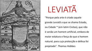 LEVIATÃ 
"Porque pela arte é criado aquele grande Leviatã a que se chama Estado, ou Cidade * (em latim Civitas), que não é senão um homem artificial, embora de maior estatura e força do que o homem natural, para cuja protecçãoe defesa foi projetado". Thomas Hobbes  