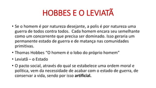 HOBBES E O LEVIATÃ 
•Se o homem é por natureza desejante, a polis é por natureza uma guerra de todos contra todos. Cada homem encara seu semelhante como um concorrente que precisa ser dominado. Isso geraria um permanente estado de guerra e de matança nas comunidades primitivas. 
•Thomas Hobbes “O homem é o lobo do próprio homem” 
•Leviatã –o Estado 
•O pacto social, através do qual se estabelece uma ordem moral e política, vem da necessidade de acabar com o estado de guerra, de conservar a vida, sendo por isso artificial.  