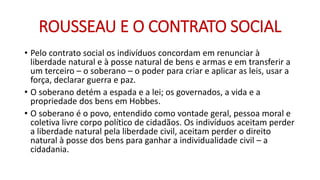 ROUSSEAU E O CONTRATO SOCIAL 
•Pelo contrato social os indivíduos concordam em renunciar à liberdade natural e à posse natural de bens e armas e em transferir a um terceiro –o soberano –o poder para criar e aplicar as leis, usar a força, declarar guerra e paz. 
•O soberano detém a espada e a lei; os governados, a vida e a propriedade dos bens em Hobbes. 
•O soberano é o povo, entendido como vontade geral, pessoa moral e coletiva livre corpo político de cidadãos. Os indivíduos aceitam perder a liberdade natural pela liberdade civil, aceitam perder o direito natural à posse dos bens para ganhar a individualidade civil –a cidadania.  