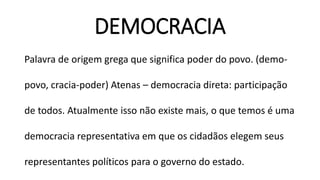 DEMOCRACIA 
Palavra de origem grega que significa poder do povo. (demo- povo, cracia-poder) Atenas –democracia direta: participação de todos. Atualmente isso não existe mais, o que temos é uma democracia representativa em que os cidadãos elegem seus representantes políticos para o governo do estado.  