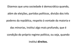 Dizemos que uma sociedade é democrática quando, além de eleições, partidos políticos, divisão dos três poderes da república, respeito à vontade da maioria e das minorias, institui algo mais profundo, que é condição do próprio regime político, ou seja, quando institui direitos. 