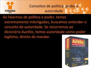Conceitos de política, poder e autoridade Ao falarmos de política e poder, temas extremamente interligados, buscamos entender o conceito de autoridade. Se recorremos ao dicionário Aurélio, temos autoridade como poder legítimo, direito de mandar. 