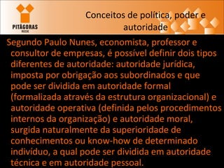Conceitos de política, poder e autoridade Segundo Paulo Nunes, economista, professor e consultor de empresas, é possível definir dois tipos diferentes de autoridade: autoridade jurídica, imposta por obrigação aos subordinados e que pode ser dividida em autoridade formal (formalizada através da estrutura organizacional) e autoridade operativa (definida pelos procedimentos internos da organização) e autoridade moral, surgida naturalmente da superioridade de conhecimentos ou know-how de determinado indivíduo, a qual pode ser dividida em autoridade técnica e em autoridade pessoal. 