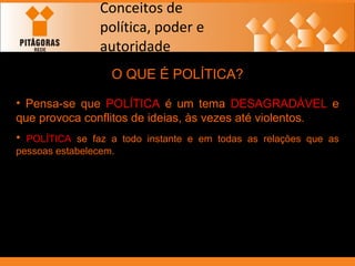 Conceitos de política, poder e autoridade O QUE É POLÍTICA? Pensa-se que  POLÍTICA  é um tema  DESAGRADÁVEL  e que provoca conflitos de ideias, às vezes até violentos.  POLÍTICA  se faz a todo instante e em todas as relações que as pessoas estabelecem. 