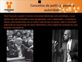 Conceitos de política, poder e autoridade Para Foucault, o poder é menos uma propriedade que uma estratégia, e seus efeitos não são atribuídos a uma apropriação, mas a disposições, a manobras, táticas, funcionamentos; ele se exerce mais do que se possui, não é o privilégio adquirido ou conservado da classe dominante, mas o efeito de conjunto de suas posições estratégicas.   
