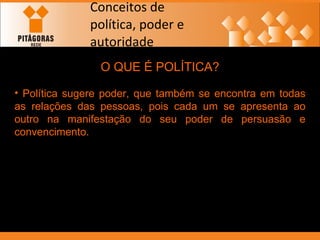 Conceitos de política, poder e autoridade O QUE É POLÍTICA? Política sugere poder, que também se encontra em todas as relações das pessoas, pois cada um se apresenta ao outro na manifestação do seu poder de persuasão e convencimento. 