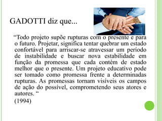 GADOTTI diz que...
“Todo projeto supõe rupturas com o presente e para
o futuro. Projetar, significa tentar quebrar um estado
confortável para arriscar-se atravessar um período
de instabilidade e buscar nova estabilidade em
função da promessa que cada contém de estado
melhor que o presente. Um projeto educativo pode
ser tomado como promessa frente a determinadas
rupturas. As promessas tornam visíveis os campos
de ação do possível, comprometendo seus atores e
autores. “
(1994)
 