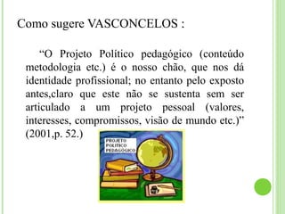 Como sugere VASCONCELOS :
“O Projeto Político pedagógico (conteúdo
metodologia etc.) é o nosso chão, que nos dá
identidade profissional; no entanto pelo exposto
antes,claro que este não se sustenta sem ser
articulado a um projeto pessoal (valores,
interesses, compromissos, visão de mundo etc.)”
(2001,p. 52.)
 