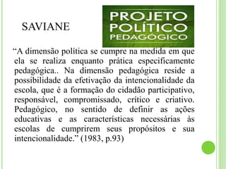 SAVIANE
“A dimensão política se cumpre na medida em que
ela se realiza enquanto prática especificamente
pedagógica.. Na dimensão pedagógica reside a
possibilidade da efetivação da intencionalidade da
escola, que é a formação do cidadão participativo,
responsável, compromissado, crítico e criativo.
Pedagógico, no sentido de definir as ações
educativas e as características necessárias às
escolas de cumprirem seus propósitos e sua
intencionalidade.” (1983, p.93)
 