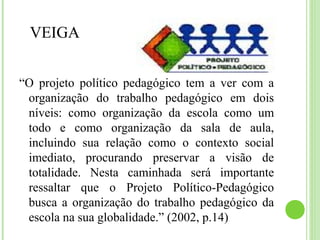 VEIGA
“O projeto político pedagógico tem a ver com a
organização do trabalho pedagógico em dois
níveis: como organização da escola como um
todo e como organização da sala de aula,
incluindo sua relação como o contexto social
imediato, procurando preservar a visão de
totalidade. Nesta caminhada será importante
ressaltar que o Projeto Político-Pedagógico
busca a organização do trabalho pedagógico da
escola na sua globalidade.” (2002, p.14)
 