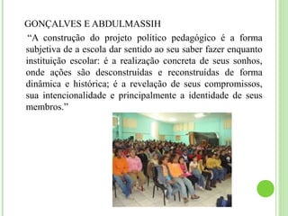GONÇALVES E ABDULMASSIH
“A construção do projeto político pedagógico é a forma
subjetiva de a escola dar sentido ao seu saber fazer enquanto
instituição escolar: é a realização concreta de seus sonhos,
onde ações são desconstruídas e reconstruídas de forma
dinâmica e histórica; é a revelação de seus compromissos,
sua intencionalidade e principalmente a identidade de seus
membros.”
 