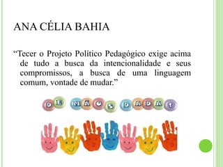 ANA CÉLIA BAHIA
“Tecer o Projeto Político Pedagógico exige acima
de tudo a busca da intencionalidade e seus
compromissos, a busca de uma linguagem
comum, vontade de mudar.”
 