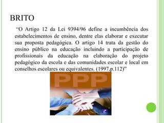 BRITO
“O Artigo 12 da Lei 9394/96 define a incumbência dos
estabelecimentos de ensino, dentre elas elaborar e executar
sua proposta pedagógica. O artigo 14 trata da gestão do
ensino público na educação incluindo a participação de
profissionais da educação na elaboração do projeto
pedagógico da escola e das comunidades escolar e local em
conselhos escolares ou equivalentes. (1997,p.112)”
 