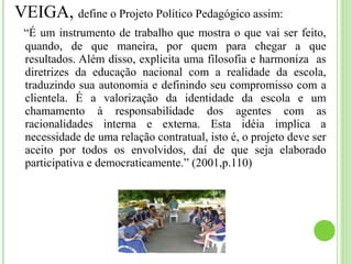 VEIGA, define o Projeto Político Pedagógico assim:
“É um instrumento de trabalho que mostra o que vai ser feito,
quando, de que maneira, por quem para chegar a que
resultados. Além disso, explicita uma filosofia e harmoniza as
diretrizes da educação nacional com a realidade da escola,
traduzindo sua autonomia e definindo seu compromisso com a
clientela. É a valorização da identidade da escola e um
chamamento à responsabilidade dos agentes com as
racionalidades interna e externa. Esta idéia implica a
necessidade de uma relação contratual, isto é, o projeto deve ser
aceito por todos os envolvidos, daí de que seja elaborado
participativa e democraticamente.” (2001,p.110)
 