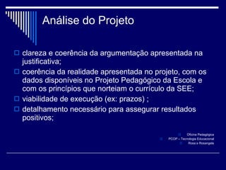 Análise   do Projeto clareza e coerência da argumentação apresentada na justificativa;  coerência da realidade apresentada no projeto, com os dados disponíveis no Projeto Pedagógico da Escola e com os princípios que norteiam o currículo da SEE; viabilidade de execução (ex: prazos) ;  detalhamento necessário para assegurar resultados positivos; Oficina Pedagógica PCOP – Tecnologia Educacional Rosa e Rosangela 
